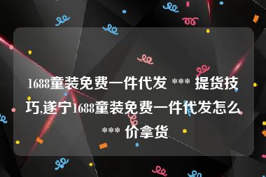 1688童装免费一件代发 *** 提货技巧,遂宁1688童装免费一件代发怎么 *** 价拿货