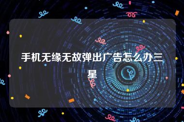 手机无缘无故弹出广告怎么办三星