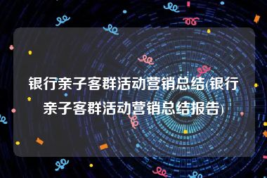 银行亲子客群活动营销总结(银行亲子客群活动营销总结报告)