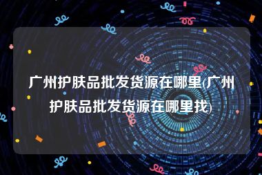 广州护肤品批发货源在哪里(广州护肤品批发货源在哪里找)