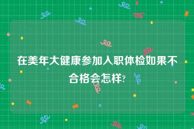 在美年大健康参加入职体检如果不合格会怎样?