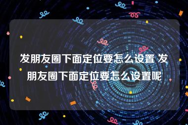 发朋友圈下面定位要怎么设置 发朋友圈下面定位要怎么设置呢