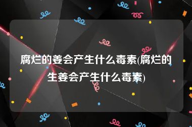 腐烂的姜会产生什么毒素(腐烂的生姜会产生什么毒素)