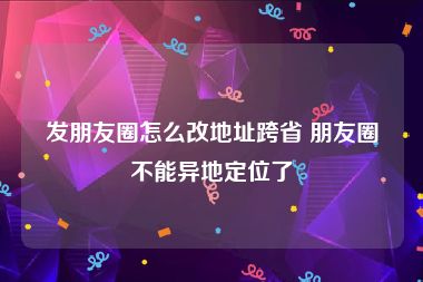 发朋友圈怎么改地址跨省 朋友圈不能异地定位了