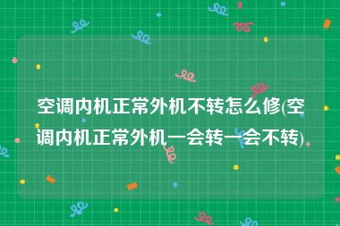 空调内机正常外机不转怎么修(空调内机正常外机一会转一会不转)