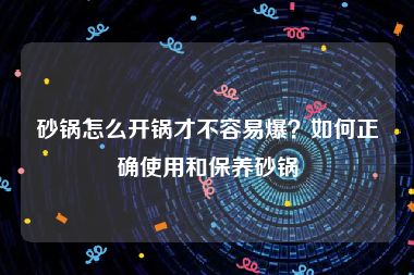 砂锅怎么开锅才不容易爆？如何正确使用和保养砂锅