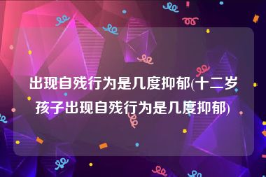 出现自残行为是几度抑郁(十二岁孩子出现自残行为是几度抑郁)