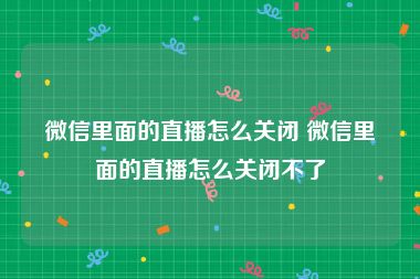 微信里面的直播怎么关闭 微信里面的直播怎么关闭不了