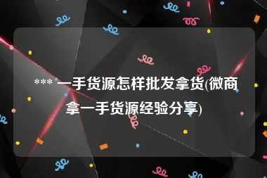  *** 一手货源怎样批发拿货(微商拿一手货源经验分享)