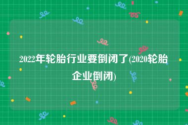 2022年轮胎行业要倒闭了(2020轮胎企业倒闭)