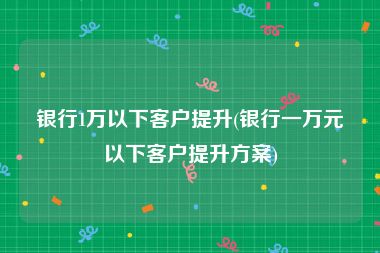 银行1万以下客户提升(银行一万元以下客户提升方案)