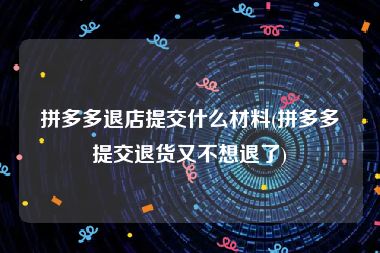 拼多多退店提交什么材料(拼多多提交退货又不想退了)