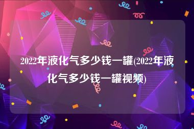 2022年液化气多少钱一罐(2022年液化气多少钱一罐视频)