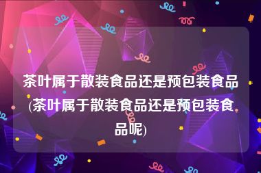 茶叶属于散装食品还是预包装食品(茶叶属于散装食品还是预包装食品呢)