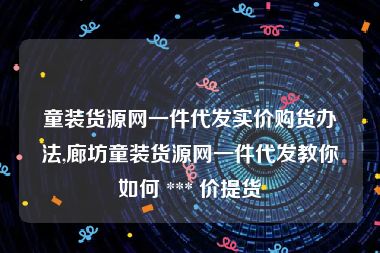 童装货源网一件代发实价购货办法,廊坊童装货源网一件代发教你如何 *** 价提货