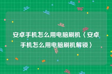 安卓手机怎么用电脑刷机〈安卓手机怎么用电脑刷机解锁〉