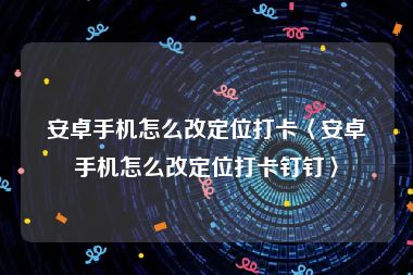 安卓手机怎么改定位打卡〈安卓手机怎么改定位打卡钉钉〉