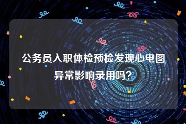 公务员入职体检预检发现心电图异常影响录用吗？