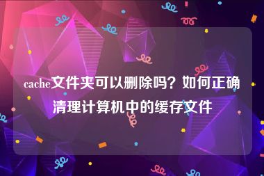 cache文件夹可以删除吗？如何正确清理计算机中的缓存文件