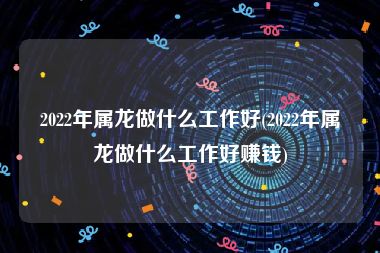 2022年属龙做什么工作好(2022年属龙做什么工作好赚钱)