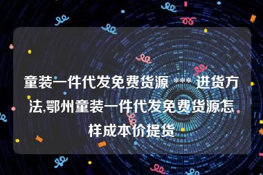 童装一件代发免费货源 *** 进货方法,鄂州童装一件代发免费货源怎样成本价提货