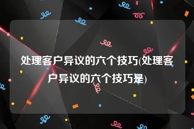 处理客户异议的六个技巧(处理客户异议的六个技巧是)