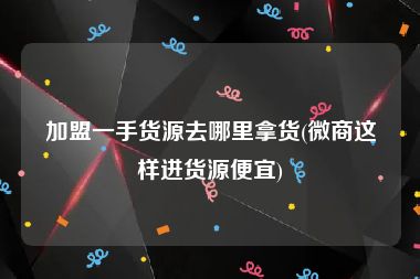 加盟一手货源去哪里拿货(微商这样进货源便宜)