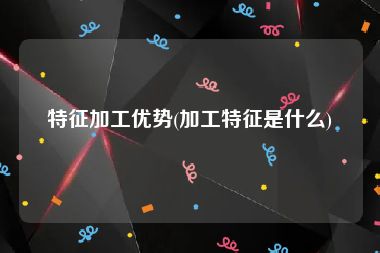 特征加工优势(加工特征是什么)