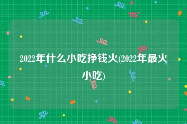 2022年什么小吃挣钱火(2022年最火小吃)