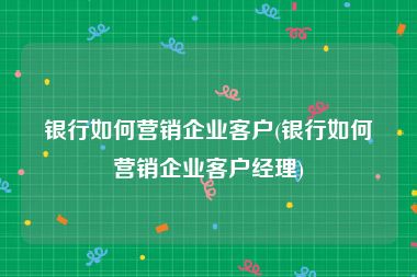 银行如何营销企业客户(银行如何营销企业客户经理)