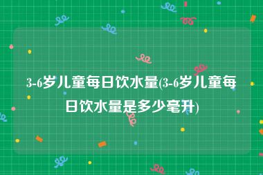 3-6岁儿童每日饮水量(3-6岁儿童每日饮水量是多少毫升)