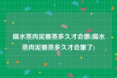 隔水蒸肉泥要蒸多久才会嫩(隔水蒸肉泥要蒸多久才会嫩了)