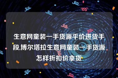 生意网童装一手货源平价进货手段,博尔塔拉生意网童装一手货源怎样折扣价拿货