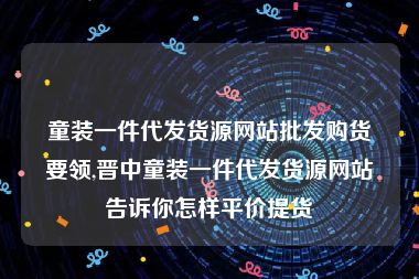 童装一件代发货源网站批发购货要领,晋中童装一件代发货源网站告诉你怎样平价提货