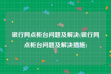 银行网点柜台问题及解决(银行网点柜台问题及解决措施)