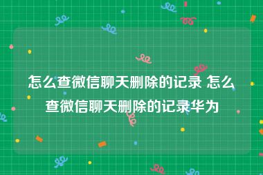 怎么查微信聊天删除的记录 怎么查微信聊天删除的记录华为