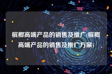 槟榔高端产品的销售及推广(槟榔高端产品的销售及推广方案)