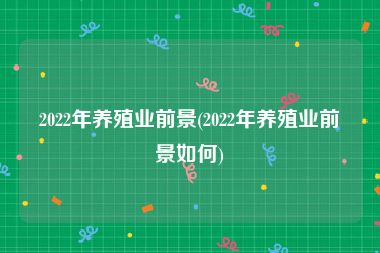 2022年养殖业前景(2022年养殖业前景如何)