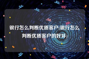 银行怎么判断优质客户(银行怎么判断优质客户的好坏)