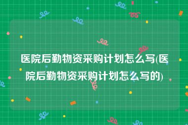 医院后勤物资采购计划怎么写(医院后勤物资采购计划怎么写的)