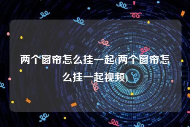 两个窗帘怎么挂一起(两个窗帘怎么挂一起视频)