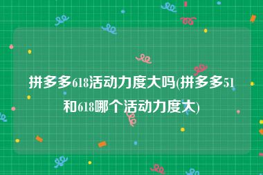 拼多多618活动力度大吗(拼多多51和618哪个活动力度大)