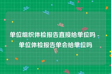 单位组织体检报告直接给单位吗 - 单位体检报告单会给单位吗