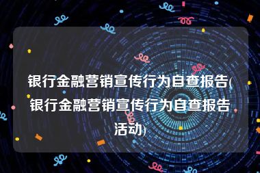 银行金融营销宣传行为自查报告(银行金融营销宣传行为自查报告活动)