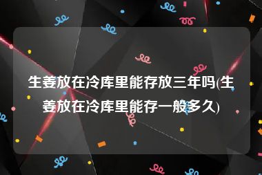 生姜放在冷库里能存放三年吗(生姜放在冷库里能存一般多久)