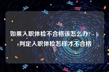 如果入职体检不合格该怎么办? - hr判定入职体检怎样才不合格