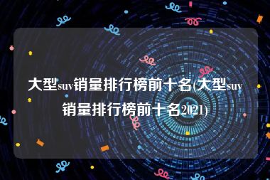 大型suv销量排行榜前十名(大型suv销量排行榜前十名2021)