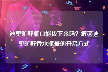 迪奥旷野瓶口能拔下来吗？解密迪奥旷野香水瓶盖的开启方式