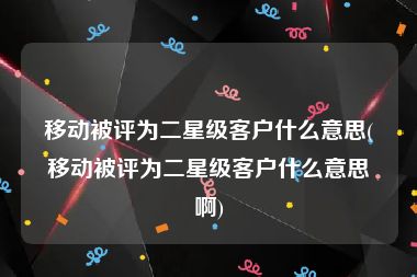 移动被评为二星级客户什么意思(移动被评为二星级客户什么意思啊)