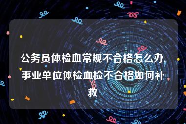 公务员体检血常规不合格怎么办,事业单位体检血检不合格如何补救